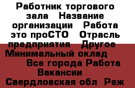 Работник торгового зала › Название организации ­ Работа-это проСТО › Отрасль предприятия ­ Другое › Минимальный оклад ­ 22 700 - Все города Работа » Вакансии   . Свердловская обл.,Реж г.